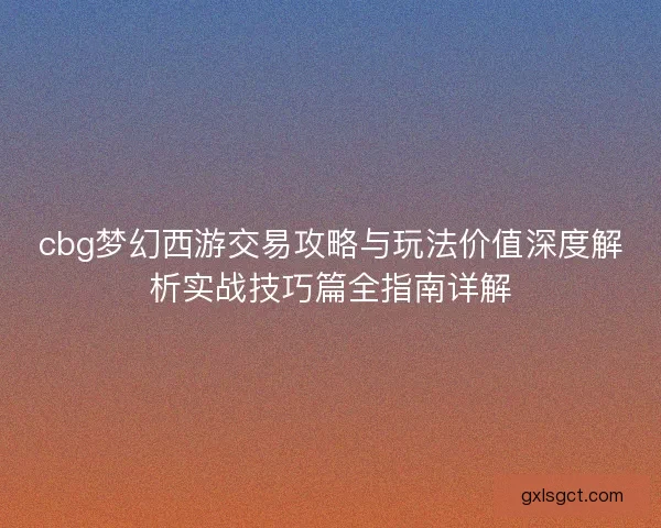 cbg梦幻西游交易攻略与玩法价值深度解析实战技巧篇全指南详解