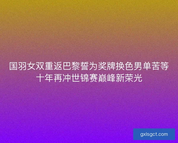 国羽女双重返巴黎誓为奖牌换色男单苦等十年再冲世锦赛巅峰新荣光 国羽女双重返巴黎誓为奖牌换色男单苦等十年再冲世锦赛巅峰新荣光