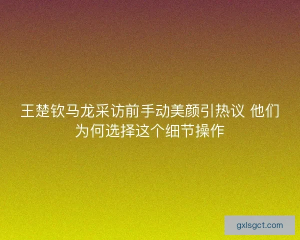 王楚钦马龙采访前手动美颜引热议 他们为何选择这个细节操作