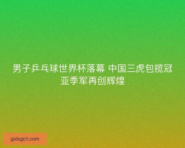 男子乒乓球世界杯落幕 中国三虎包揽冠亚季军再创辉煌