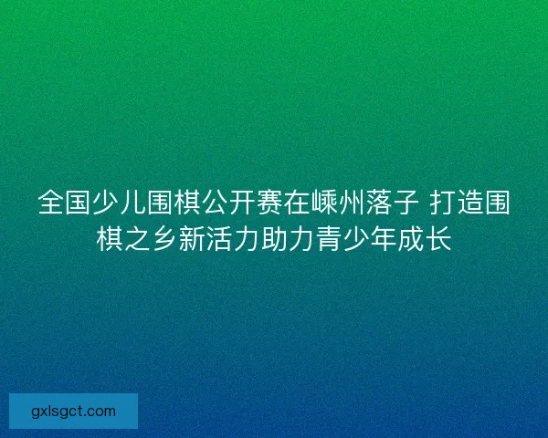 全国少儿围棋公开赛在嵊州落子 打造围棋之乡新活力助力青少年成长