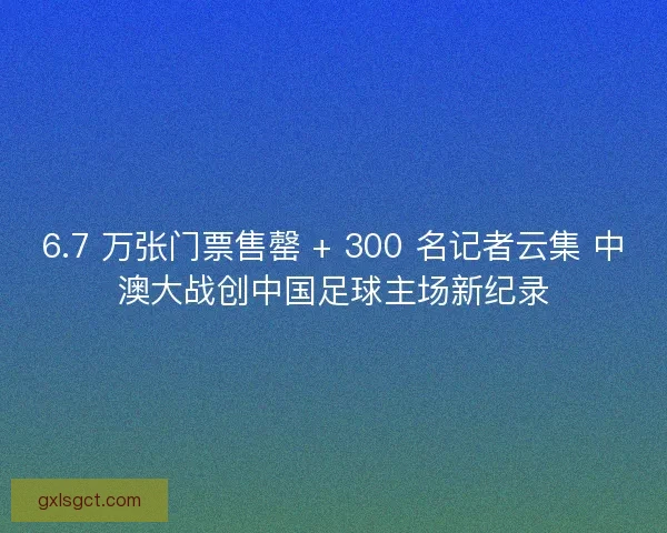 6.7 万张门票售罄 + 300 名记者云集 中澳大战创中国足球主场新纪录