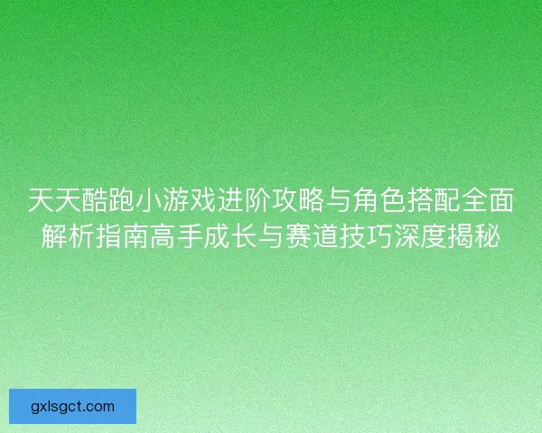 天天酷跑小游戏进阶攻略与角色搭配全面解析指南高手成长与赛道技巧深度揭秘
