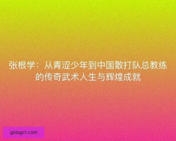 张根学：从青涩少年到中国散打队总教练的传奇武术人生与辉煌成就