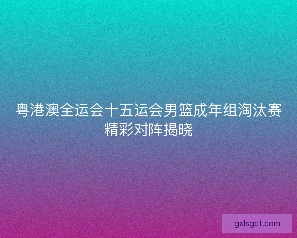 粤港澳全运会十五运会男篮成年组淘汰赛精彩对阵揭晓