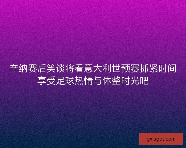辛纳赛后笑谈将看意大利世预赛抓紧时间享受足球热情与休整时光吧 辛纳赛后笑谈将看意大利世预赛抓紧时间享受足球热情与休整时光吧