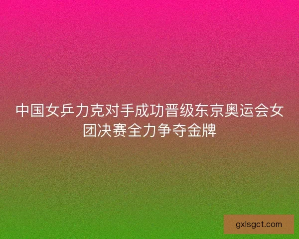 中国女乒力克对手成功晋级东京奥运会女团决赛全力争夺金牌