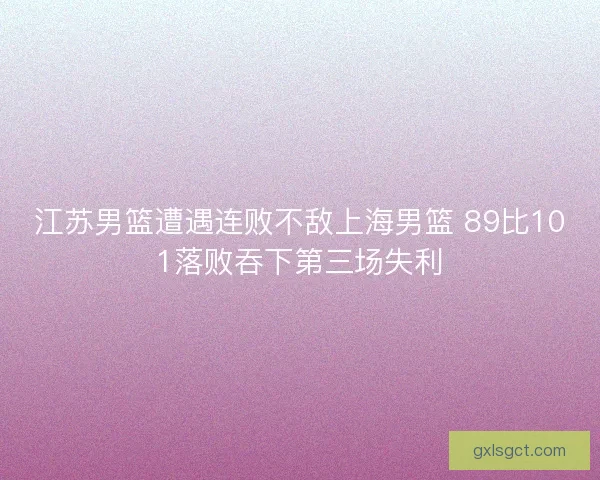 江苏男篮遭遇连败不敌上海男篮 89比101落败吞下第三场失利 江苏男篮遭遇连败不敌上海男篮 89比101落败吞下第三场失利
