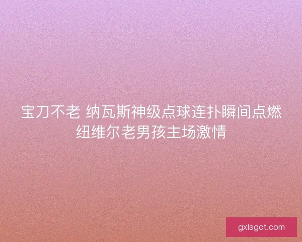 宝刀不老 纳瓦斯神级点球连扑瞬间点燃纽维尔老男孩主场激情