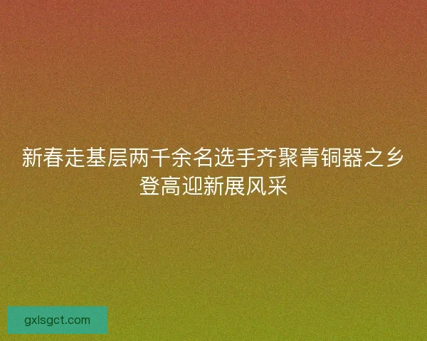 新春走基层两千余名选手齐聚青铜器之乡登高迎新展风采 新春走基层两千余名选手齐聚青铜器之乡登高迎新展风采