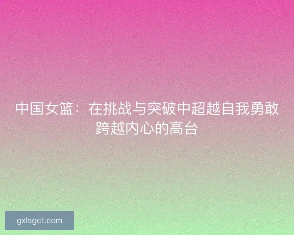 中国女篮:在挑战与突破中超越自我勇敢跨越内心的高台 中国女篮:在挑战与突破中超越自我勇敢跨越内心的高台