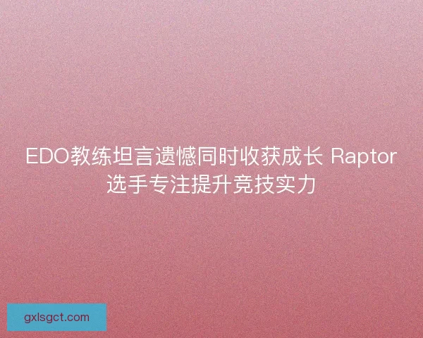 EDO教练坦言遗憾同时收获成长 Raptor选手专注提升竞技实力
