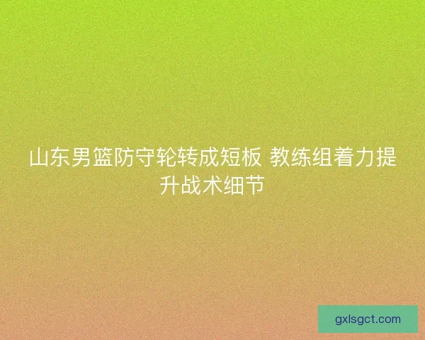 山东男篮防守轮转成短板 教练组着力提升战术细节