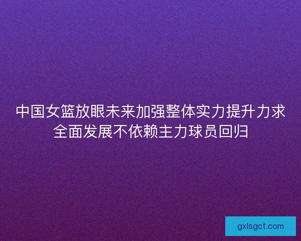 中国女篮放眼未来加强整体实力提升力求全面发展不依赖主力球员回归