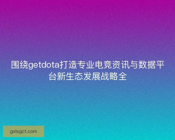 围绕getdota打造专业电竞资讯与数据平台新生态发展战略全
