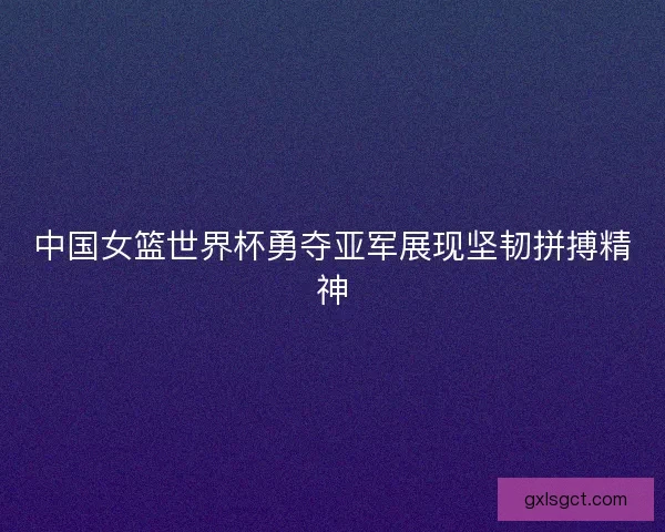 中国女篮世界杯勇夺亚军展现坚韧拼搏精神