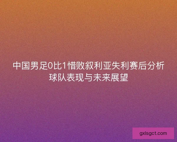 中国男足0比1惜败叙利亚失利赛后分析球队表现与未来展望 中国男足0比1惜败叙利亚失利赛后分析球队表现与未来展望