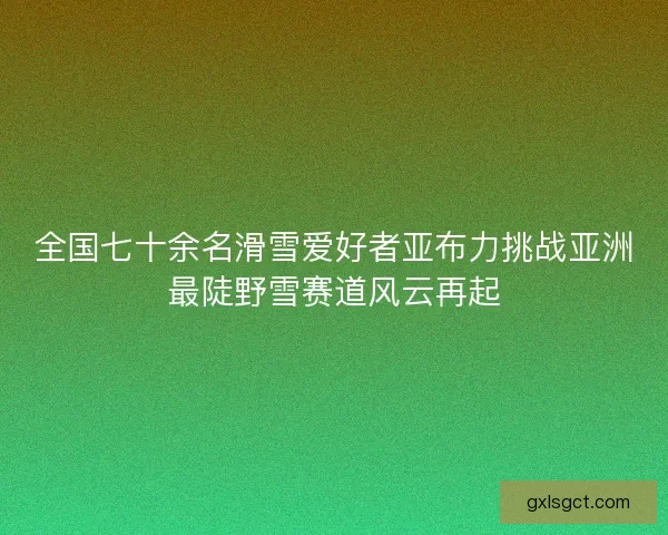 全国七十余名滑雪爱好者亚布力挑战亚洲最陡野雪赛道风云再起 全国七十余名滑雪爱好者亚布力挑战亚洲最陡野雪赛道风云再起