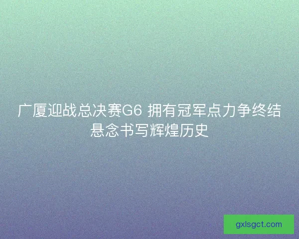 广厦迎战总决赛G6 拥有冠军点力争终结悬念书写辉煌历史 广厦迎战总决赛G6 拥有冠军点力争终结悬念书写辉煌历史