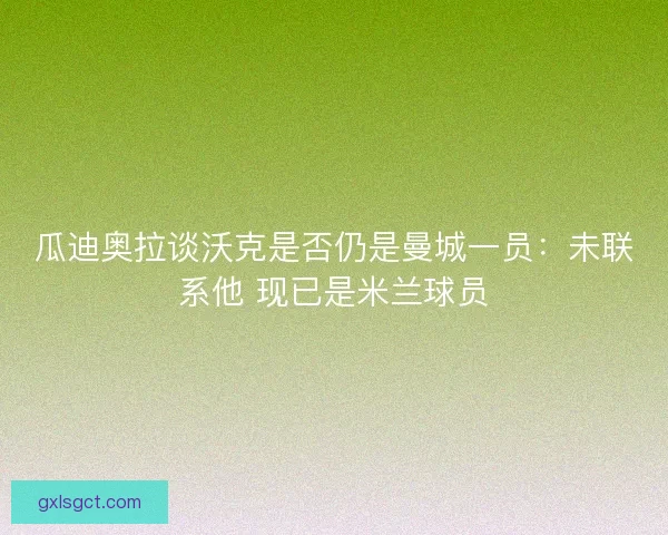 瓜迪奥拉谈沃克是否仍是曼城一员:未联系他 现已是米兰球员 瓜迪奥拉谈沃克是否仍是曼城一员:未联系他 现已是米兰球员